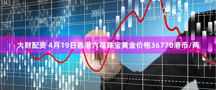 大财配资 4月19日香港六福珠宝黄金价格36770港币/两