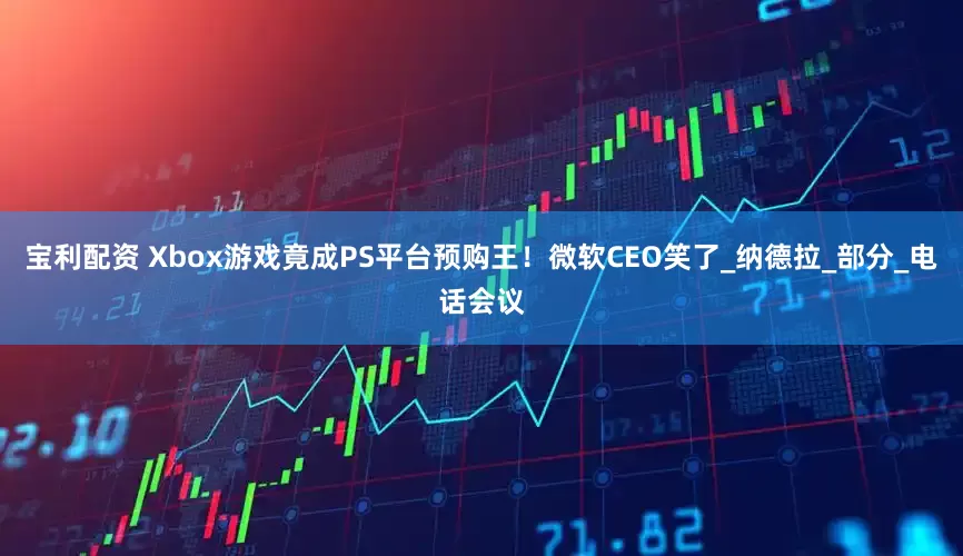 宝利配资 Xbox游戏竟成PS平台预购王！微软CEO笑了_纳德拉_部分_电话会议