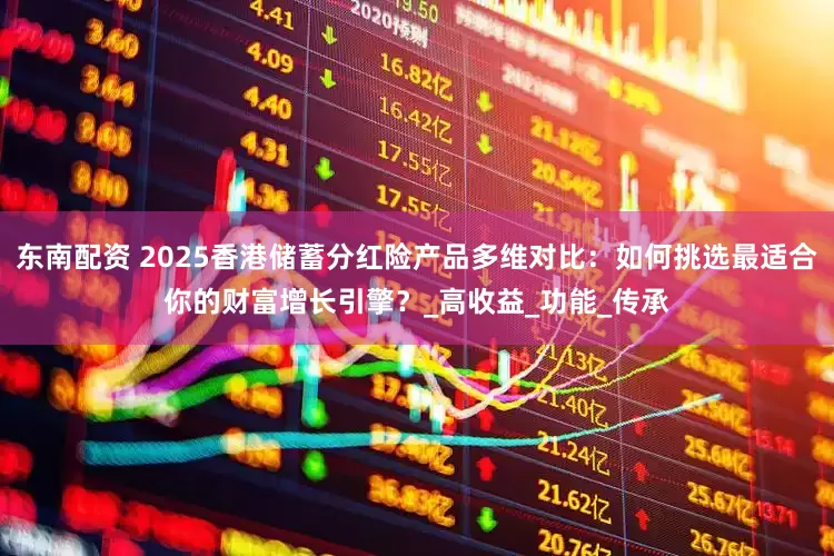 东南配资 2025香港储蓄分红险产品多维对比：如何挑选最适合你的财富增长引擎？_高收益_功能_传承