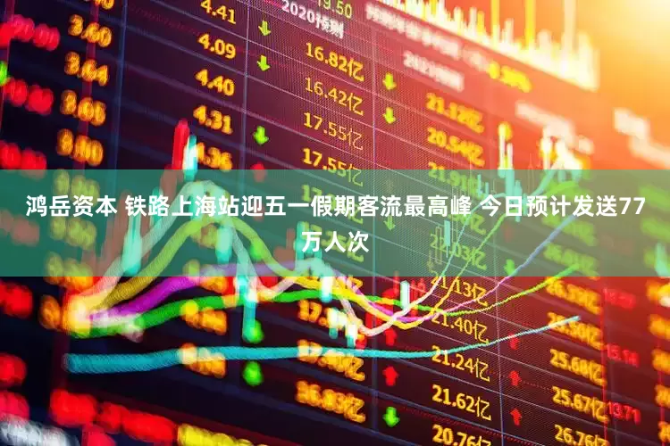 鸿岳资本 铁路上海站迎五一假期客流最高峰 今日预计发送77万人次