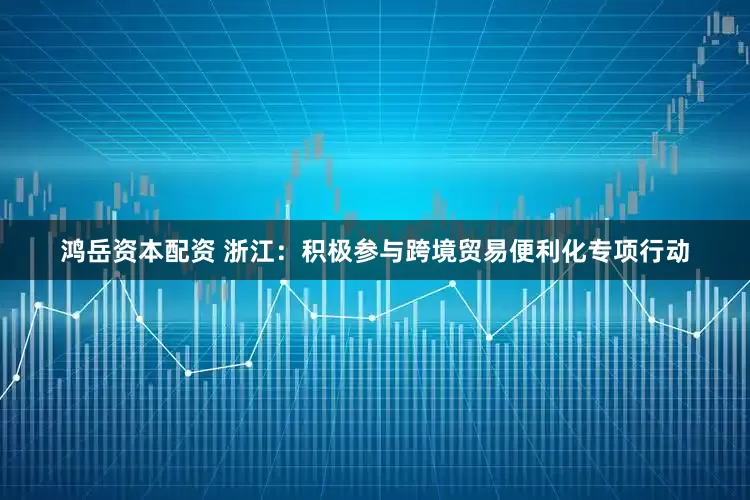 鸿岳资本配资 浙江：积极参与跨境贸易便利化专项行动
