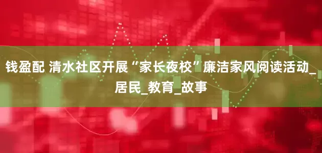 钱盈配 清水社区开展“家长夜校”廉洁家风阅读活动_居民_教育_故事