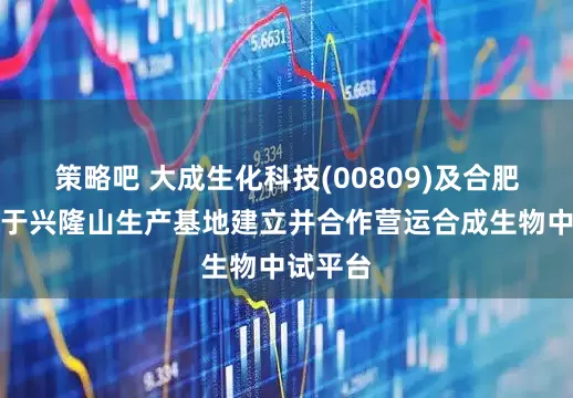 策略吧 大成生化科技(00809)及合肥和晨将于兴隆山生产基地建立并合作营运合成生物中试平台