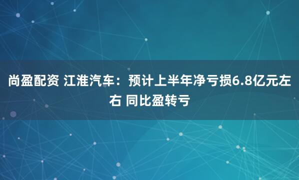 尚盈配资 江淮汽车：预计上半年净亏损6.8亿元左右 同比盈转亏