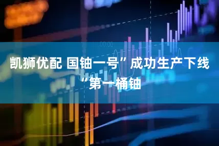 凯狮优配 国铀一号”成功生产下线“第一桶铀