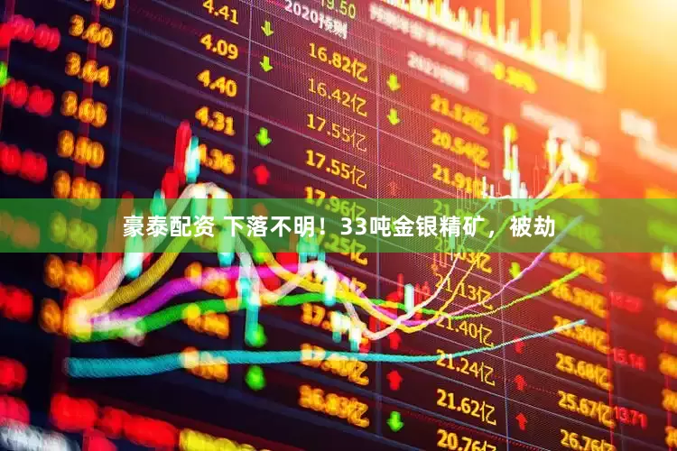 豪泰配资 下落不明！33吨金银精矿，被劫