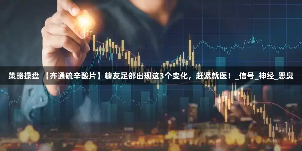策略操盘 【齐通硫辛酸片】糖友足部出现这3个变化，赶紧就医！_信号_神经_恶臭