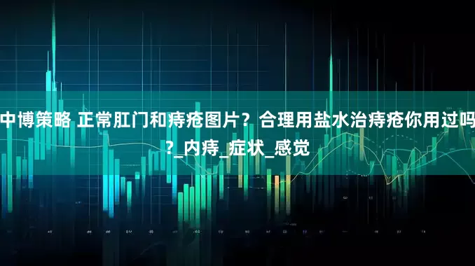 中博策略 正常肛门和痔疮图片？合理用盐水治痔疮你用过吗?_内痔_症状_感觉