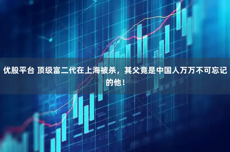 优股平台 顶级富二代在上海被杀，其父竟是中国人万万不可忘记的他！
