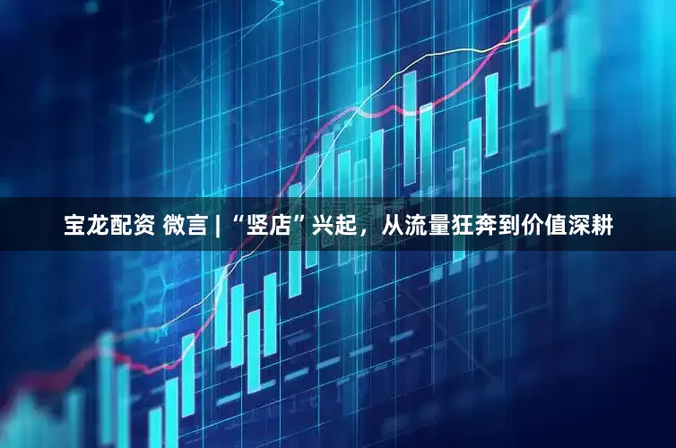 宝龙配资 微言 | “竖店”兴起，从流量狂奔到价值深耕