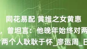 同花易配 黄维之女黄惠南回忆父亲，曾坦言：他晚年始终对两个人耿耿于怀_廖运周_日军_郭汝瑰