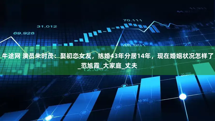 牛途网 演员朱时茂：娶初恋女友，结婚43年分居14年，现在婚姻状况怎样了_范旭霞_大家庭_丈夫