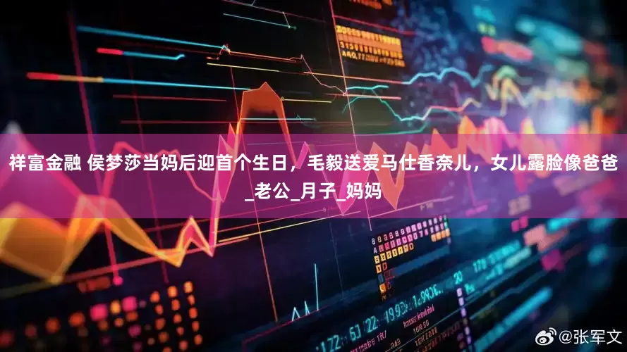 祥富金融 侯梦莎当妈后迎首个生日，毛毅送爱马仕香奈儿，女儿露脸像爸爸_老公_月子_妈妈