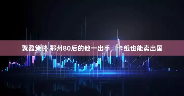 聚盈策略 鄂州80后的他一出手，卡纸也能卖出国
