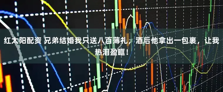 红太阳配资 兄弟结婚我只送八百薄礼，酒后他拿出一包裹，让我热泪盈眶！