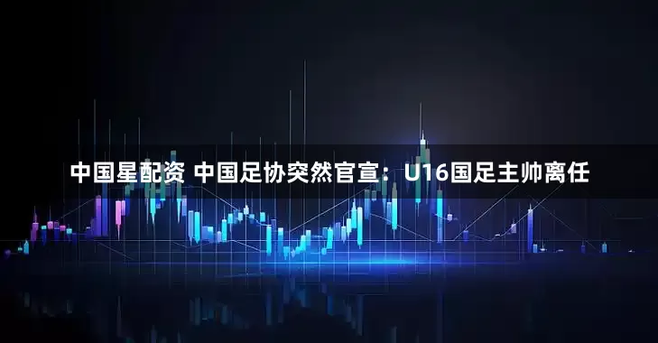 中国星配资 中国足协突然官宣：U16国足主帅离任