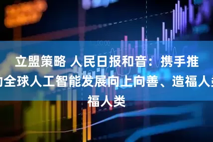 立盟策略 人民日报和音：携手推动全球人工智能发展向上向善、造福人类